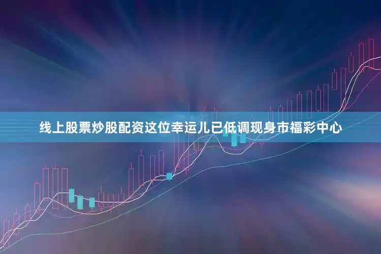 线上股票炒股配资这位幸运儿已低调现身市福彩中心