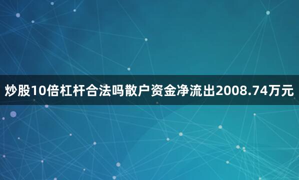 炒股10倍杠杆合法吗散户资金净流出2008.74万元