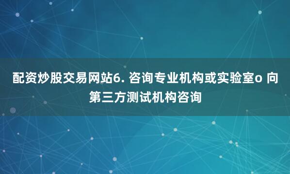 配资炒股交易网站6. 咨询专业机构或实验室o 向第三方测试机构咨询